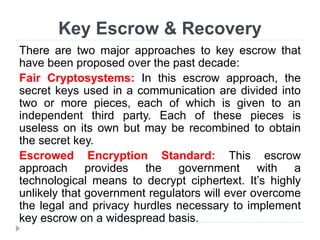 Key Escrow & Recovery
There are two major approaches to key escrow that
have been proposed over the past decade:
Fair Cryptosystems: In this escrow approach, the
secret keys used in a communication are divided into
two or more pieces, each of which is given to an
independent third party. Each of these pieces is
useless on its own but may be recombined to obtain
the secret key.
Escrowed Encryption Standard: This escrow
approach provides the government with a
technological means to decrypt ciphertext. It’s highly
unlikely that government regulators will ever overcome
the legal and privacy hurdles necessary to implement
key escrow on a widespread basis.
 