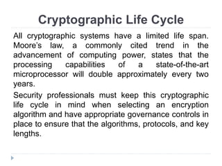 Cryptographic Life Cycle
All cryptographic systems have a limited life span.
Moore’s law, a commonly cited trend in the
advancement of computing power, states that the
processing capabilities of a state-of-the-art
microprocessor will double approximately every two
years.
Security professionals must keep this cryptographic
life cycle in mind when selecting an encryption
algorithm and have appropriate governance controls in
place to ensure that the algorithms, protocols, and key
lengths.
 