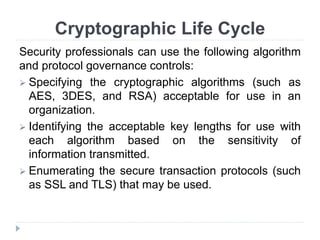 Cryptographic Life Cycle
Security professionals can use the following algorithm
and protocol governance controls:
 Specifying the cryptographic algorithms (such as
AES, 3DES, and RSA) acceptable for use in an
organization.
 Identifying the acceptable key lengths for use with
each algorithm based on the sensitivity of
information transmitted.
 Enumerating the secure transaction protocols (such
as SSL and TLS) that may be used.
 