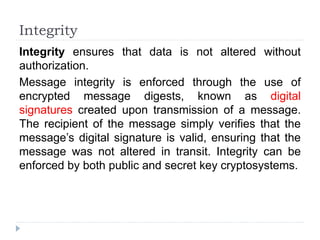 Integrity
Integrity ensures that data is not altered without
authorization.
Message integrity is enforced through the use of
encrypted message digests, known as digital
signatures created upon transmission of a message.
The recipient of the message simply verifies that the
message’s digital signature is valid, ensuring that the
message was not altered in transit. Integrity can be
enforced by both public and secret key cryptosystems.
 