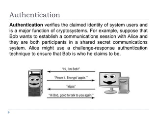 Authentication
Authentication verifies the claimed identity of system users and
is a major function of cryptosystems. For example, suppose that
Bob wants to establish a communications session with Alice and
they are both participants in a shared secret communications
system. Alice might use a challenge-response authentication
technique to ensure that Bob is who he claims to be.
 