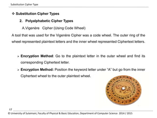 Substitution Cipher Type 
 Substitution Cipher Types 
2. Polyalphabetic Cipher Types 
A.Vigenère Cipher (Using Code Wheel) 
A tool that was used for the Vigenère Cipher was a code wheel. The outer ring of the 
wheel represented plaintext letters and the inner wheel represented Ciphertext letters. 
 Encryption Method: Go to the plaintext letter in the outer wheel and find its 
corresponding Ciphertext letter. 
 Encryption Method: Position the keyword letter under “A” but go from the inner 
Ciphertext wheel to the outer plaintext wheel. 
17 
© University of Sulaimani, Faculty of Physical & Basic Education, Department of Computer Science 2014 / 2015 
 