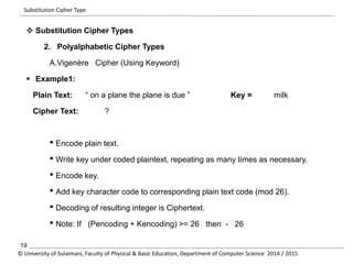 Substitution Cipher Type 
 Substitution Cipher Types 
2. Polyalphabetic Cipher Types 
A.Vigenère Cipher (Using Keyword) 
 Example1: 
Plain Text: “ on a plane the plane is due ” Key = milk 
Cipher Text: ? 
• Encode plain text. 
• Write key under coded plaintext, repeating as many times as necessary. 
• Encode key. 
• Add key character code to corresponding plain text code (mod 26). 
• Decoding of resulting integer is Ciphertext. 
• Note: If (Pencoding + Kencoding) >= 26 then - 26 
19 
© University of Sulaimani, Faculty of Physical & Basic Education, Department of Computer Science 2014 / 2015 
 