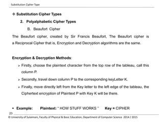 Substitution Cipher Type 
 Substitution Cipher Types 
2. Polyalphabetic Cipher Types 
B. Beaufort Cipher 
The Beaufort cipher, created by Sir Francis Beaufort, The Beaufort cipher is 
a Reciprocal Cipher that is, Encryption and Decryption algorithms are the same. 
Encryption & Decryption Methods: 
 Firstly, choose the plaintext character from the top row of the tableau, call this 
column P. 
 Secondly, travel down column P to the corresponding keyLetter K. 
 Finally, move directly left from the Key letter to the left edge of the tableau, the 
Ciphertext encryption of Plaintext P with Key K will be there. 
 Example: Plaintext: “ HOW STUFF WORKS ’’ Key = CIPHER 
23 
© University of Sulaimani, Faculty of Physical & Basic Education, Department of Computer Science 2014 / 2015 
 