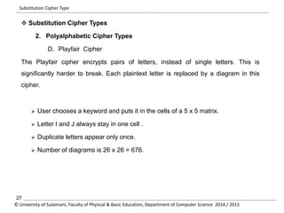 Substitution Cipher Type 
 Substitution Cipher Types 
2. Polyalphabetic Cipher Types 
D. Playfair Cipher 
The Playfair cipher encrypts pairs of letters, instead of single letters. This is 
significantly harder to break. Each plaintext letter is replaced by a diagram in this 
cipher. 
 User chooses a keyword and puts it in the cells of a 5 x 5 matrix. 
 Letter I and J always stay in one cell . 
 Duplicate letters appear only once. 
 Number of diagrams is 26 x 26 = 676. 
27 
© University of Sulaimani, Faculty of Physical & Basic Education, Department of Computer Science 2014 / 2015 
 