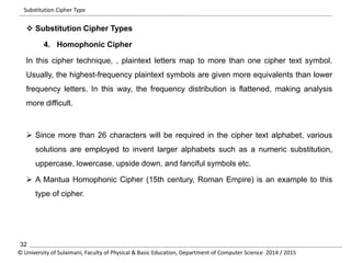 Substitution Cipher Type 
 Substitution Cipher Types 
4. Homophonic Cipher 
In this cipher technique, , plaintext letters map to more than one cipher text symbol. 
Usually, the highest-frequency plaintext symbols are given more equivalents than lower 
frequency letters. In this way, the frequency distribution is flattened, making analysis 
more difficult. 
 Since more than 26 characters will be required in the cipher text alphabet, various 
solutions are employed to invent larger alphabets such as a numeric substitution, 
uppercase, lowercase, upside down, and fanciful symbols etc. 
 A Mantua Homophonic Cipher (15th century, Roman Empire) is an example to this 
type of cipher. 
32 
© University of Sulaimani, Faculty of Physical & Basic Education, Department of Computer Science 2014 / 2015 
 