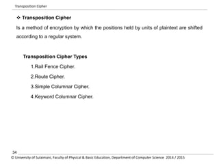 Transposition Cipher 
 Transposition Cipher 
Is a method of encryption by which the positions held by units of plaintext are shifted 
according to a regular system. 
Transposition Cipher Types 
1.Rail Fence Cipher. 
2.Route Cipher. 
3.Simple Columnar Cipher. 
4.Keyword Columnar Cipher. 
34 
© University of Sulaimani, Faculty of Physical & Basic Education, Department of Computer Science 2014 / 2015 
 