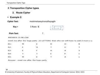 Transposition Cipher Type 
 Transposition Cipher types 
2. Route Cipher 
 Example 2: 
Cipher Text: meetmetaxxytroreaftepagth 
Key = 5 Rows & 
Plain Text: ? 
38 
© University of Sulaimani, Faculty of Physical & Basic Education, Department of Computer Science 2014 / 2015 
 