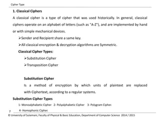 Cipher Type 
1. Classical Ciphers 
A classical cipher is a type of cipher that was used historically. In general, classical 
ciphers operate on an alphabet of letters (such as "A-Z"), and are implemented by hand 
or with simple mechanical devices. 
Sender and Recipient share a same key. 
All classical encryption & decryption algorithms are Symmetric. 
Classical Cipher Types: 
Substitution Cipher 
Transposition Cipher 
Substitution Cipher 
Is a method of encryption by which units of plaintext are replaced 
with Ciphertext, according to a regular systems. 
Substitution Cipher Types 
1- Monoalphabetic Cipher 2- Polyalphabetic Cipher 3- Polygram Cipher. 
7 4- Homophonic Cipher. 
© University of Sulaimani, Faculty of Physical & Basic Education, Department of Computer Science 2014 / 2015 
 