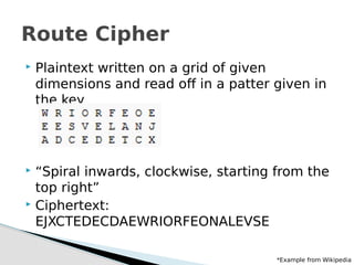  Plaintext written on a grid of given
dimensions and read off in a patter given in
the key
 “Spiral inwards, clockwise, starting from the
top right”
 Ciphertext:
EJXCTEDECDAEWRIORFEONALEVSE
Route Cipher
*Example from Wikipedia
 