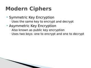  Symmetric Key Encryption
◦ Uses the same key to encrypt and decrypt
 Asymmetric Key Encryption
◦ Also known as public key encryption
◦ Uses two keys: one to encrypt and one to decrypt
Modern Ciphers
 