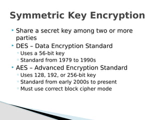  Share a secret key among two or more
parties
 DES – Data Encryption Standard
◦ Uses a 56-bit key
◦ Standard from 1979 to 1990s
 AES – Advanced Encryption Standard
◦ Uses 128, 192, or 256-bit key
◦ Standard from early 2000s to present
◦ Must use correct block cipher mode
Symmetric Key Encryption
 