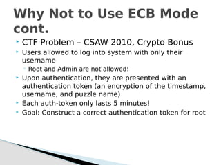  CTF Problem – CSAW 2010, Crypto Bonus
 Users allowed to log into system with only their
username
◦ Root and Admin are not allowed!
 Upon authentication, they are presented with an
authentication token (an encryption of the timestamp,
username, and puzzle name)
 Each auth-token only lasts 5 minutes!
 Goal: Construct a correct authentication token for root
Why Not to Use ECB Mode
cont.
 