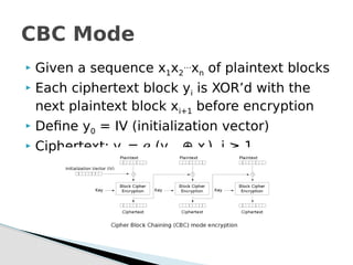 Given a sequence x1x2
…
xn of plaintext blocks
 Each ciphertext block yi is XOR’d with the
next plaintext block xi+1 before encryption
 Define y0 = IV (initialization vector)
 Ciphertext: yi = ℯk(yi-1 ⊕ xi), i ≥ 1
CBC Mode
 