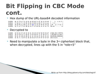  Hex dump of the URL-base64 decoded information
 Decrypted to
 Need to manipulate a byte in the 3rd ciphertext block that,
when decrypted, lines up with the 5 in “role=5”
Bit Flipping in CBC Mode
cont.
Write up from http://blog.gdssecurity.com/labs/tag/ctf
 
