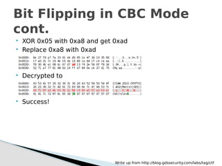  XOR 0x05 with 0xa8 and get 0xad
 Replace 0xa8 with 0xad
 Decrypted to
 Success!
Bit Flipping in CBC Mode
cont.
Write up from http://blog.gdssecurity.com/labs/tag/ctf
 