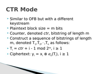  Similar to OFB but with a different
keystream
 Plaintext block size = m bits
 Counter, denoted ctr, bitstring of length m
 Construct a sequence of bitstrings of length
m, denoted T1,T2,…
,Tn as follows:
 Ti = ctr + i - 1 mod 2m
, i ≥ 1
 Ciphertext: yi = xi ⊕ ℯk(Ti), i ≥ 1
CTR Mode
 