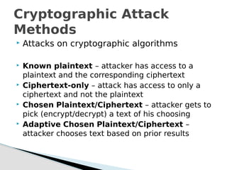  Attacks on cryptographic algorithms
 Known plaintext – attacker has access to a
plaintext and the corresponding ciphertext
 Ciphertext-only – attack has access to only a
ciphertext and not the plaintext
 Chosen Plaintext/Ciphertext – attacker gets to
pick (encrypt/decrypt) a text of his choosing
 Adaptive Chosen Plaintext/Ciphertext –
attacker chooses text based on prior results
Cryptographic Attack
Methods
 