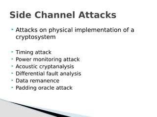  Attacks on physical implementation of a
cryptosystem
 Timing attack
 Power monitoring attack
 Acoustic cryptanalysis
 Differential fault analysis
 Data remanence
 Padding oracle attack
Side Channel Attacks
 