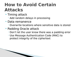  Timing attack
◦ Add random delays in processing
 Data remanence
◦ Overwrite locations where sensitive data is stored
 Padding Oracle attack
◦ Don’t let the user know there was a padding error
◦ Use Message Authentication Code (MAC) to
protect integrity of the ciphertext
How to Avoid Certain
Attacks
 