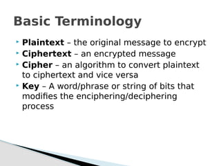  Plaintext – the original message to encrypt
 Ciphertext – an encrypted message
 Cipher – an algorithm to convert plaintext
to ciphertext and vice versa
 Key – A word/phrase or string of bits that
modifies the enciphering/deciphering
process
Basic Terminology
 
