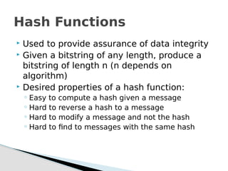 Used to provide assurance of data integrity
 Given a bitstring of any length, produce a
bitstring of length n (n depends on
algorithm)
 Desired properties of a hash function:
◦ Easy to compute a hash given a message
◦ Hard to reverse a hash to a message
◦ Hard to modify a message and not the hash
◦ Hard to find to messages with the same hash
Hash Functions
 