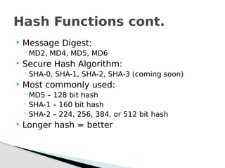  Message Digest:
◦ MD2, MD4, MD5, MD6
 Secure Hash Algorithm:
◦ SHA-0, SHA-1, SHA-2, SHA-3 (coming soon)
 Most commonly used:
◦ MD5 – 128 bit hash
◦ SHA-1 – 160 bit hash
◦ SHA-2 – 224, 256, 384, or 512 bit hash
 Longer hash = better
Hash Functions cont.
 