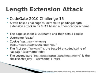  CodeGate 2010 Challenge 15
 A web based challenge vulnerable to padding/length
extension attack in its SHA1 based authentication scheme
 The page asks for a username and then sets a cookie
 Username “aaaa”
 Cookie “web1_auth = YWFhYXwx|
8f5c14cc7c1cd461f35b190af57927d1c377997e”
 The first part “YWFhYXwx” is the base64 encoded string of
“aaaa|1” (username|role)
 The second part “8f5c14cc7c1cd461f35b190af57927d1c377997e” is the
sha1(secret_key + username + role)
Length Extension Attack
Write up from http://www.vnsecurity.net/t/length-extension-attack/
 
