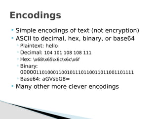  Simple encodings of text (not encryption)
 ASCII to decimal, hex, binary, or base64
◦ Plaintext: hello
◦ Decimal: 104 101 108 108 111
◦ Hex: x68x65x6cx6cx6f
◦ Binary:
0000011010001100101110110011011001101111
◦ Base64: aGVsbG8=
 Many other more clever encodings
Encodings
 