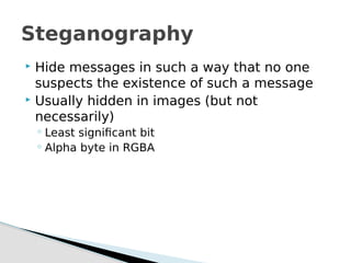  Hide messages in such a way that no one
suspects the existence of such a message
 Usually hidden in images (but not
necessarily)
◦ Least significant bit
◦ Alpha byte in RGBA
Steganography
 
