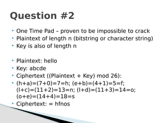  One Time Pad – proven to be impossible to crack
 Plaintext of length n (bitstring or character string)
 Key is also of length n
 Plaintext: hello
 Key: abcde
 Ciphertext ((Plaintext + Key) mod 26):
 (h+a)=(7+0)=7=h; (e+b)=(4+1)=5=f;
(l+c)=(11+2)=13=n; (l+d)=(11+3)=14=o;
(o+e)=(14+4)=18=s
 Ciphertext: = hfnos
Question #2
 