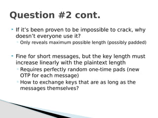  If it’s been proven to be impossible to crack, why
doesn’t everyone use it?
◦ Only reveals maximum possible length (possibly padded)
 Fine for short messages, but the key length must
increase linearly with the plaintext length
◦ Requires perfectly random one-time pads (new
OTP for each message)
◦ How to exchange keys that are as long as the
messages themselves?
Question #2 cont.
 