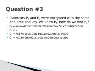  Plaintexts P1 and P2 were encrypted with the same
one-time pad key. We know P1, how do we find P2?
 P1 = x64x69x73x63x6fx76x65x72x79 (discovery)
 P2 = ?
 C1 = x17x0cx10x11x0ax02x0ex17x00
 C2 = x03x09x02x1bx0bx00x0ex1dx0d
Question #3
 