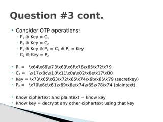  Consider OTP operations:
◦ P1 ⊕ Key = C1
◦ P2 ⊕ Key = C2
◦ P1 ⊕ Key ⊕ P1 = C1 ⊕ P1 = Key
◦ C2 ⊕ Key = P2
 P1 = x64x69x73x63x6fx76x65x72x79
 C1 = x17x0cx10x11x0ax02x0ex17x00
 Key = x73x65x63x72x65x74x6bx65x79 (secretkey)
 P2 = x70x6cx61x69x6ex74x65x78x74 (plaintext)
 Know ciphertext and plaintext = know key
 Know key = decrypt any other ciphertext using that key
Question #3 cont.
 