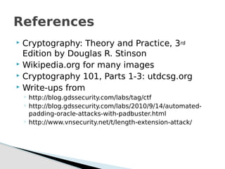  Cryptography: Theory and Practice, 3rd
Edition by Douglas R. Stinson
 Wikipedia.org for many images
 Cryptography 101, Parts 1-3: utdcsg.org
 Write-ups from
◦ http://blog.gdssecurity.com/labs/tag/ctf
◦ http://blog.gdssecurity.com/labs/2010/9/14/automated-
padding-oracle-attacks-with-padbuster.html
◦ http://www.vnsecurity.net/t/length-extension-attack/
References
 