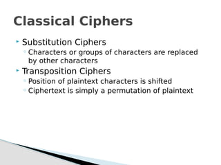  Substitution Ciphers
◦ Characters or groups of characters are replaced
by other characters
 Transposition Ciphers
◦ Position of plaintext characters is shifted
◦ Ciphertext is simply a permutation of plaintext
Classical Ciphers
 