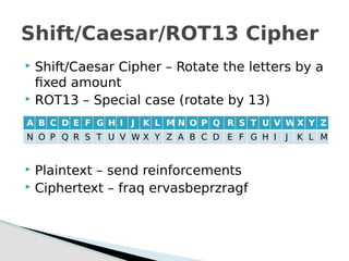  Shift/Caesar Cipher – Rotate the letters by a
fixed amount
 ROT13 – Special case (rotate by 13)
 Plaintext – send reinforcements
 Ciphertext – fraq ervasbeprzragf
Shift/Caesar/ROT13 Cipher
A B C D E F G H I J K L M N O P Q R S T U V W X Y Z
N O P Q R S T U V W X Y Z A B C D E F G H I J K L M
 