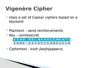  Uses a set of Caesar ciphers based on a
keyword
 Plaintext – send reinforcements
 Key – somesecret
 Ciphertext - kszh jikejhjqqqwrvj
Vigenère Cipher
S E N D R E I N F O R C E M E N T S
S O M E S E C R E T S O M E S E C R
 