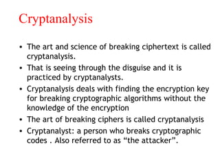 Cryptanalysis
• The art and science of breaking ciphertext is called
cryptanalysis.
• That is seeing through the disguise and it is
practiced by cryptanalysts.
• Cryptanalysis deals with finding the encryption key
for breaking cryptographic algorithms without the
knowledge of the encryption
• The art of breaking ciphers is called cryptanalysis
• Cryptanalyst: a person who breaks cryptographic
codes . Also referred to as “the attacker”.
 