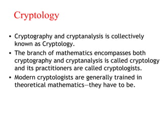 Cryptology
• Cryptography and cryptanalysis is collectively
known as Cryptology.
• The branch of mathematics encompasses both
cryptography and cryptanalysis is called cryptology
and its practitioners are called cryptologists.
• Modern cryptologists are generally trained in
theoretical mathematics—they have to be.
 
