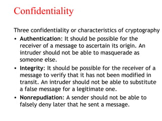 Confidentiality
Three confidentiality or characteristics of cryptography
• Authentication: It should be possible for the
receiver of a message to ascertain its origin. An
intruder should not be able to masquerade as
someone else.
• Integrity: It should be possible for the receiver of a
message to verify that it has not been modified in
transit. An intruder should not be able to substitute
a false message for a legitimate one.
• Nonrepudiation: A sender should not be able to
falsely deny later that he sent a message.
 
