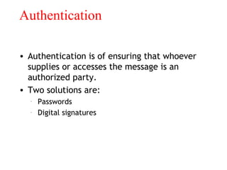 Authentication
• Authentication is of ensuring that whoever
supplies or accesses the message is an
authorized party.
• Two solutions are:
– Passwords
– Digital signatures
 