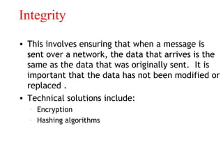 Integrity
• This involves ensuring that when a message is
sent over a network, the data that arrives is the
same as the data that was originally sent. It is
important that the data has not been modified or
replaced .
• Technical solutions include:
– Encryption
– Hashing algorithms
 