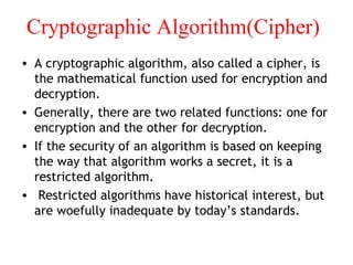 Cryptographic Algorithm(Cipher)
• A cryptographic algorithm, also called a cipher, is
the mathematical function used for encryption and
decryption.
• Generally, there are two related functions: one for
encryption and the other for decryption.
• If the security of an algorithm is based on keeping
the way that algorithm works a secret, it is a
restricted algorithm.
• Restricted algorithms have historical interest, but
are woefully inadequate by today’s standards.
 