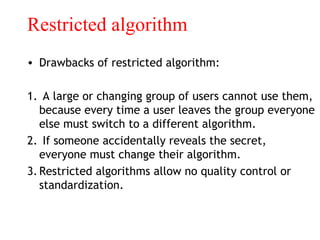 Restricted algorithm
• Drawbacks of restricted algorithm:
1. A large or changing group of users cannot use them,
because every time a user leaves the group everyone
else must switch to a different algorithm.
2. If someone accidentally reveals the secret,
everyone must change their algorithm.
3.Restricted algorithms allow no quality control or
standardization.
 