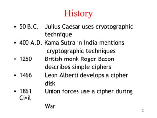 2
History
• 50 B.C. Julius Caesar uses cryptographic
technique
• 400 A.D. Kama Sutra in India mentions
cryptographic techniques
• 1250 British monk Roger Bacon
describes simple ciphers
• 1466 Leon Alberti develops a cipher
disk
• 1861 Union forces use a cipher during
Civil
War
 