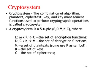21
Cryptosystem
• Cryptosystem – The combination of algorithm,
plaintext, ciphertext, key, and key management
functions used to perform cryptographic operations
is called cryptosystem
• A cryptosystem is a 5-tuple (E,D,M,K,C), where
E: M x K  C —the set of encryption functions;
D: C x K  M —the set of decryption functions;
M —a set of plaintexts (some use P as symbol);
K —the set of keys;
C —the set of ciphertexts;
 