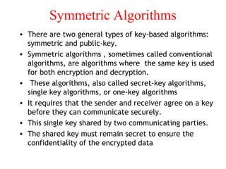 Symmetric Algorithms
• There are two general types of key-based algorithms:
symmetric and public-key.
• Symmetric algorithms , sometimes called conventional
algorithms, are algorithms where the same key is used
for both encryption and decryption.
• These algorithms, also called secret-key algorithms,
single key algorithms, or one-key algorithms
• It requires that the sender and receiver agree on a key
before they can communicate securely.
• This single key shared by two communicating parties.
• The shared key must remain secret to ensure the
confidentiality of the encrypted data
 