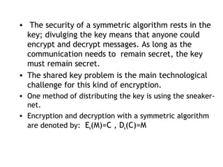 • The security of a symmetric algorithm rests in the
key; divulging the key means that anyone could
encrypt and decrypt messages. As long as the
communication needs to remain secret, the key
must remain secret.
• The shared key problem is the main technological
challenge for this kind of encryption.
• One method of distributing the key is using the sneaker-
net.
• Encryption and decryption with a symmetric algorithm
are denoted by: Ek(M)=C , Dk(C)=M
 