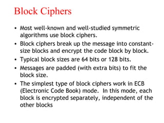 Block Ciphers
• Most well-known and well-studied symmetric
algorithms use block ciphers.
• Block ciphers break up the message into constant-
size blocks and encrypt the code block by block.
• Typical block sizes are 64 bits or 128 bits.
• Messages are padded (with extra bits) to fit the
block size.
• The simplest type of block ciphers work in ECB
(Electronic Code Book) mode. In this mode, each
block is encrypted separately, independent of the
other blocks
 